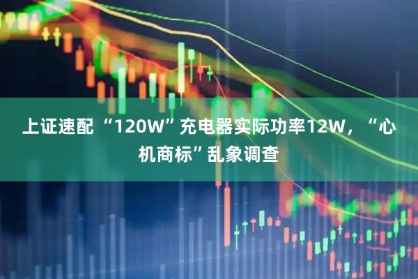 上证速配 “120W”充电器实际功率12W，“心机商标”乱象调查