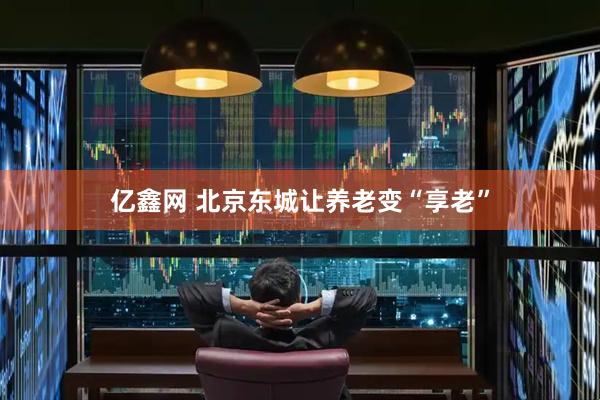 亿鑫网 北京东城让养老变“享老”