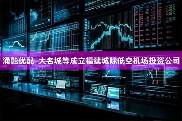 涌融优配  大名城等成立福建城际低空机场投资公司