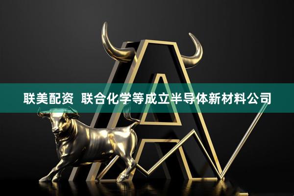 联美配资  联合化学等成立半导体新材料公司