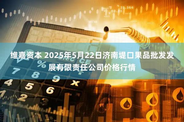 维嘉资本 2025年5月22日济南堤口果品批发发展有限责任公司价格行情