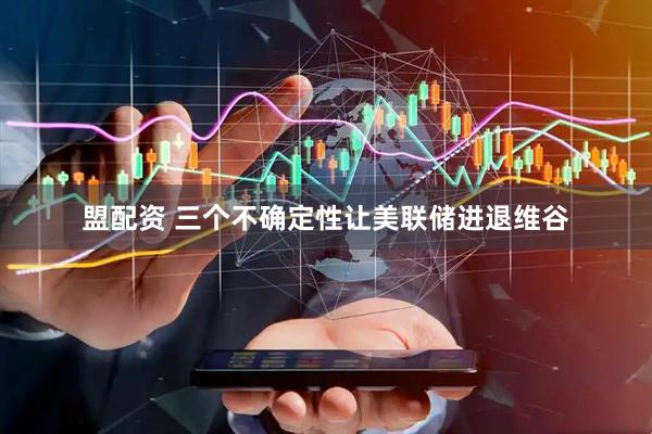 盟配资 三个不确定性让美联储进退维谷