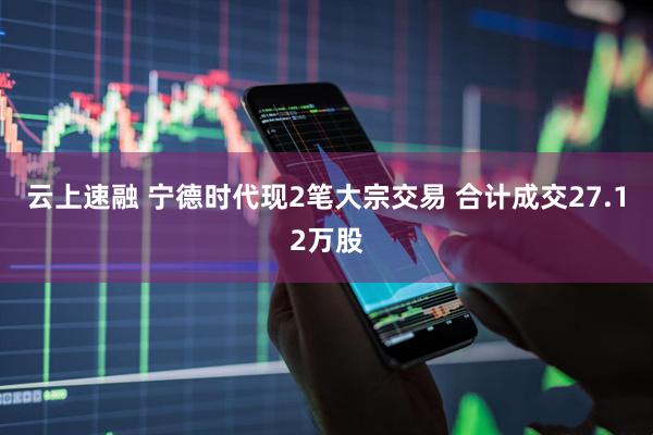 云上速融 宁德时代现2笔大宗交易 合计成交27.12万股