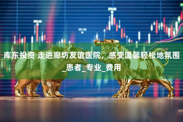 库东投资 走进廊坊友谊医院，感受温馨轻松地氛围_患者_专业_费用