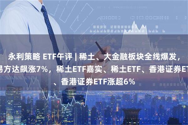 永利策略 ETF午评 | 稀土、大金融板块全线爆发，稀土ETF易方达飙涨7%，稀土ETF嘉实、稀土ETF、香港证券ETF涨超6%