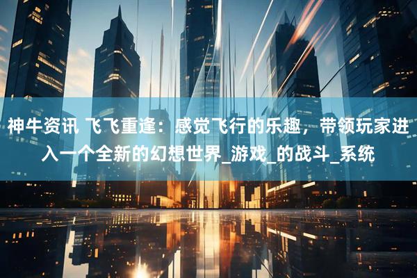 神牛资讯 飞飞重逢：感觉飞行的乐趣，带领玩家进入一个全新的幻想世界_游戏_的战斗_系统