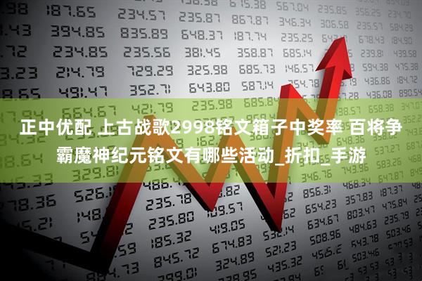 正中优配 上古战歌2998铭文箱子中奖率 百将争霸魔神纪元铭文有哪些活动_折扣_手游