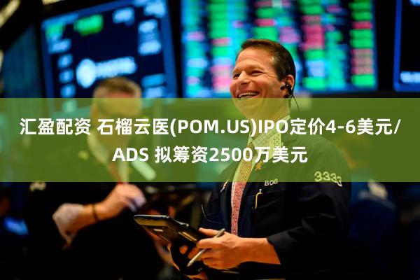 汇盈配资 石榴云医(POM.US)IPO定价4-6美元/ADS 拟筹资2500万美元