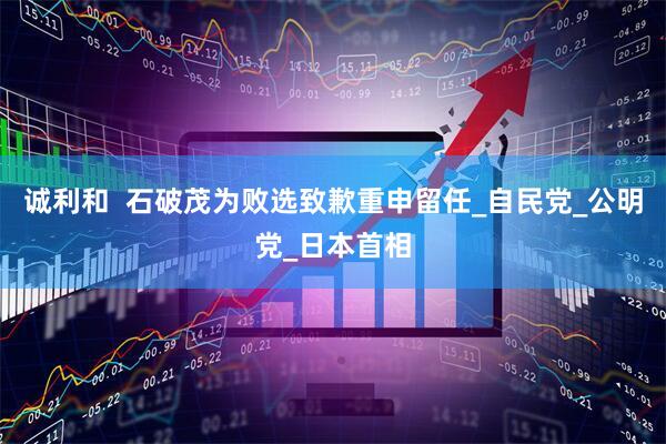 诚利和  石破茂为败选致歉重申留任_自民党_公明党_日本首相