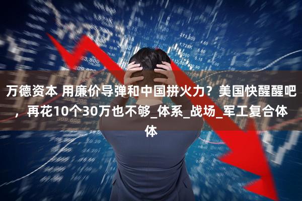 万德资本 用廉价导弹和中国拼火力？美国快醒醒吧，再花10个30万也不够_体系_战场_军工复合体