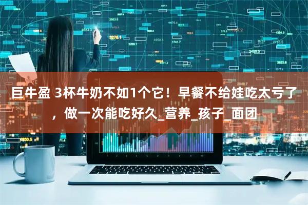 巨牛盈 3杯牛奶不如1个它！早餐不给娃吃太亏了，做一次能吃好久_营养_孩子_面团