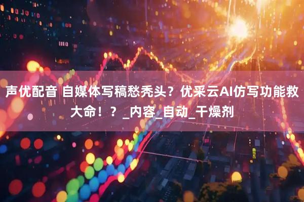 声优配音 自媒体写稿愁秃头？优采云AI仿写功能救大命！？_内容_自动_干燥剂