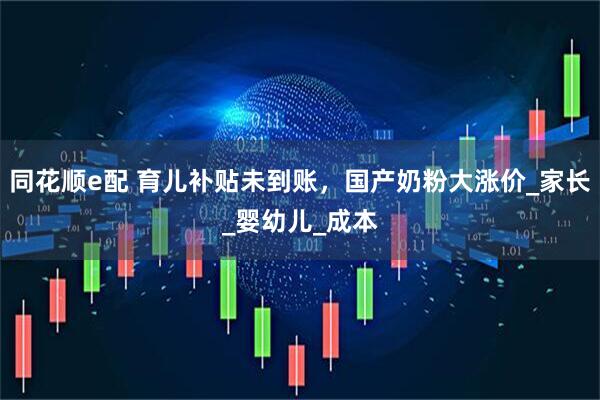 同花顺e配 育儿补贴未到账，国产奶粉大涨价_家长_婴幼儿_成本