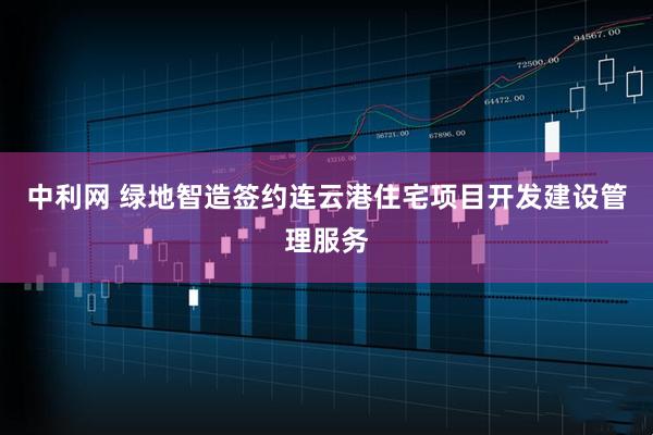 中利网 绿地智造签约连云港住宅项目开发建设管理服务