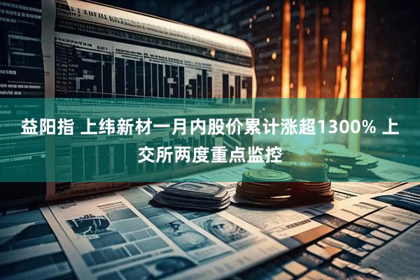 益阳指 上纬新材一月内股价累计涨超1300% 上交所两度重点监控