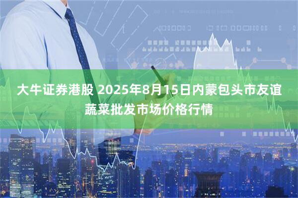 大牛证券港股 2025年8月15日内蒙包头市友谊蔬菜批发市场价格行情