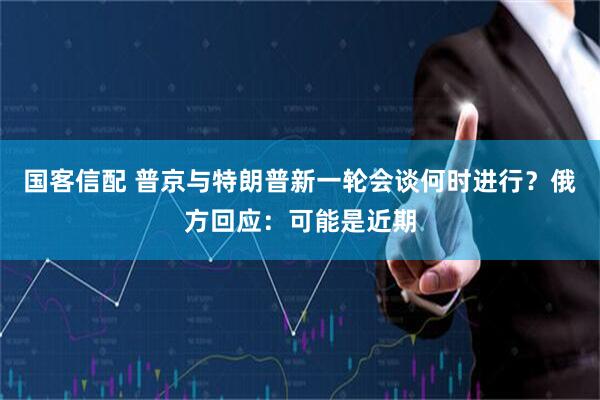 国客信配 普京与特朗普新一轮会谈何时进行？俄方回应：可能是近期
