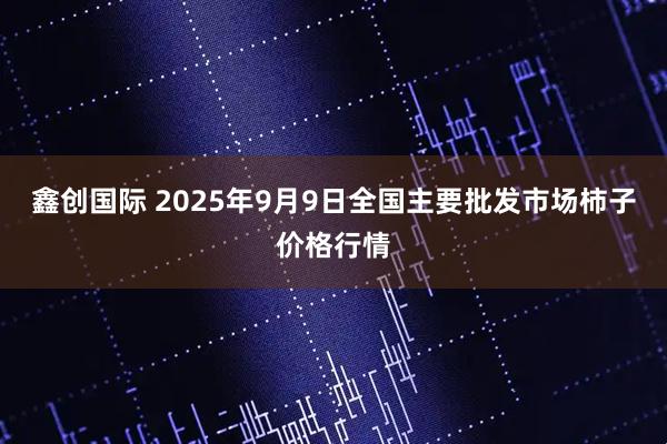鑫创国际 2025年9月9日全国主要批发市场柿子价格行情