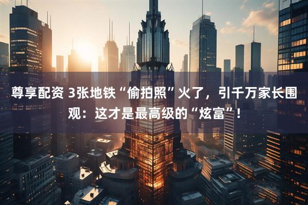 尊享配资 3张地铁“偷拍照”火了，引千万家长围观：这才是最高级的“炫富”!
