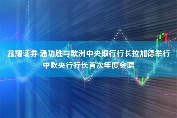 鑫耀证券 潘功胜与欧洲中央银行行长拉加德举行中欧央行行长首次年度会晤