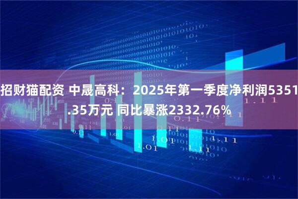 招财猫配资 中晟高科：2025年第一季度净利润5351.35万元 同比暴涨2332.76%