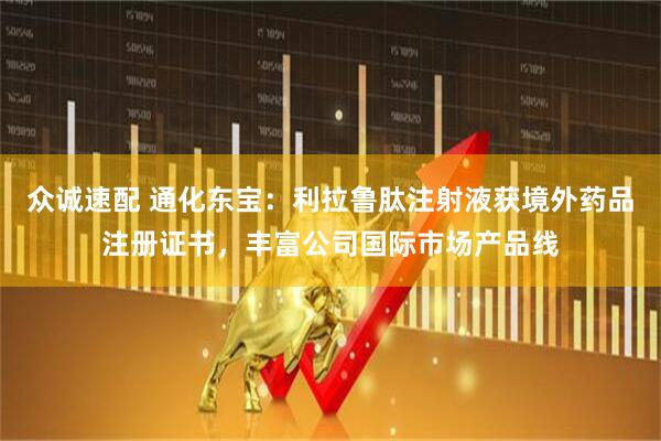 众诚速配 通化东宝：利拉鲁肽注射液获境外药品注册证书，丰富公司国际市场产品线