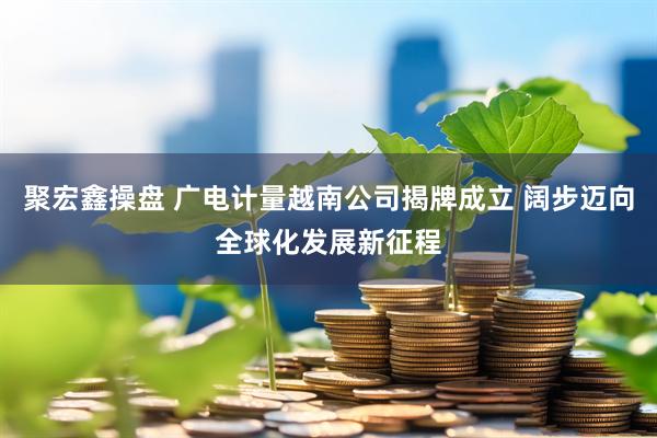聚宏鑫操盘 广电计量越南公司揭牌成立 阔步迈向全球化发展新征程